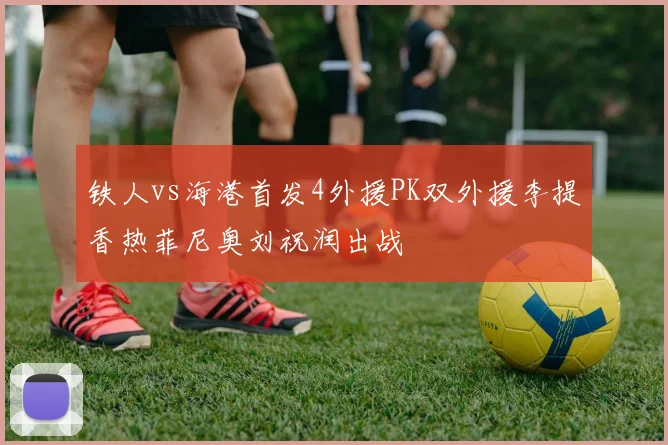 铁人vs海港首发4外援PK双外援李提香热菲尼奥刘祝润出战